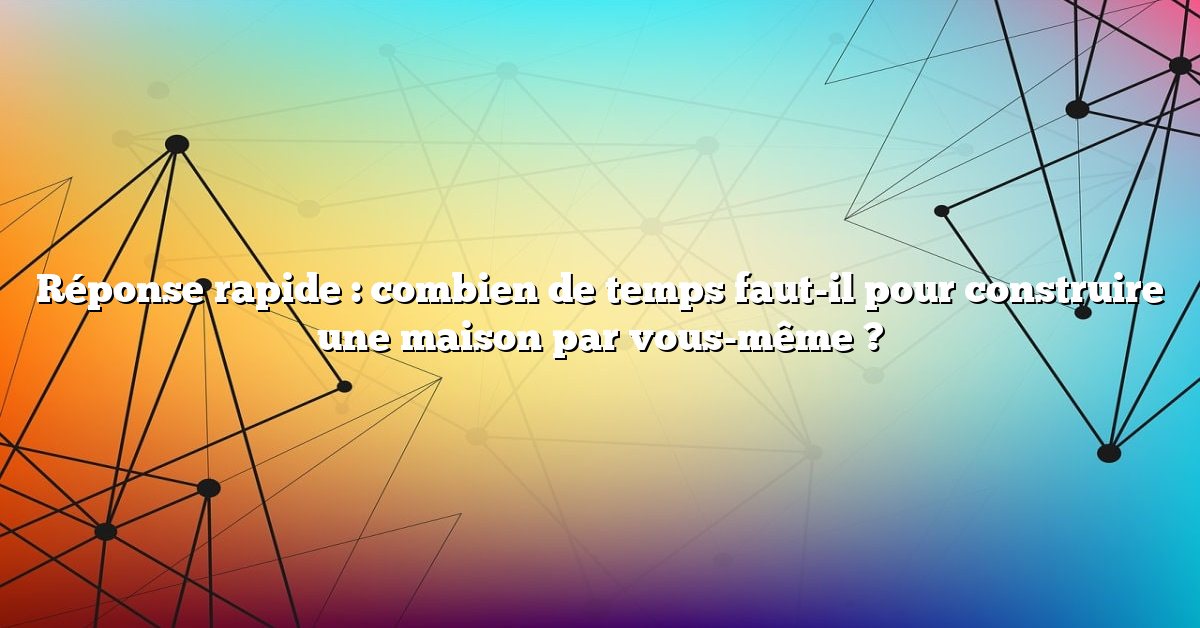 Réponse rapide : combien de temps faut-il pour construire une maison par vous-même ?